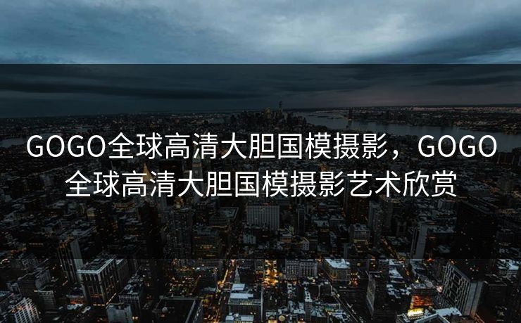 GOGO全球高清大胆国模摄影，GOGO全球高清大胆国模摄影艺术欣赏