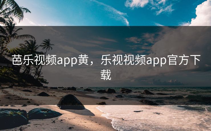 芭乐视频app黄，乐视视频app官方下载