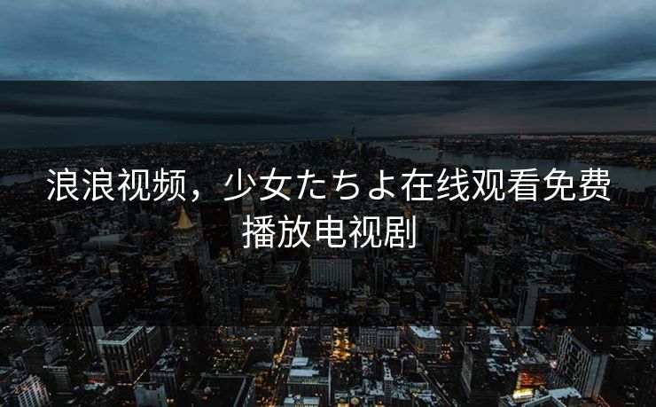 浪浪视频，少女たちよ在线观看免费播放电视剧