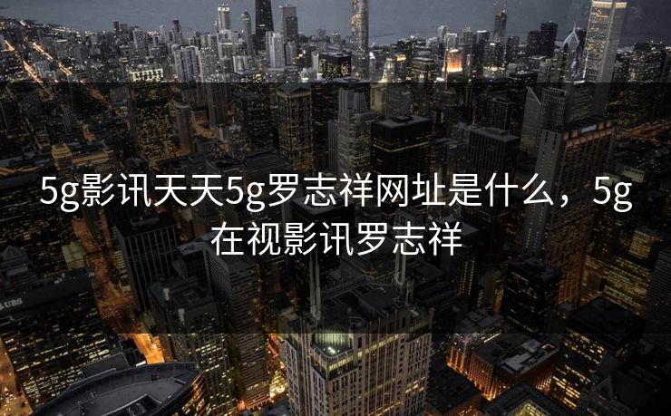 5g影讯天天5g罗志祥网址是什么，5g在视影讯罗志祥
