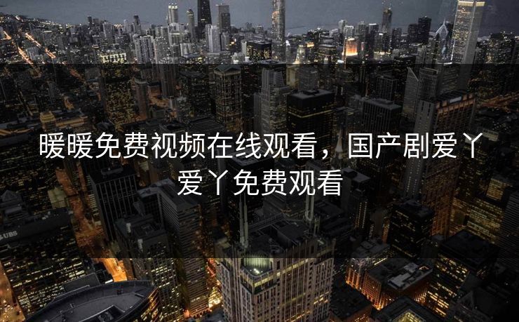 暖暖免费视频在线观看，国产剧爱丫爱丫免费观看