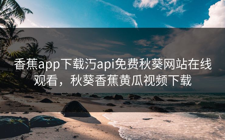 香蕉app下载汅api免费秋葵网站在线观看，秋葵香蕉黄瓜视频下载