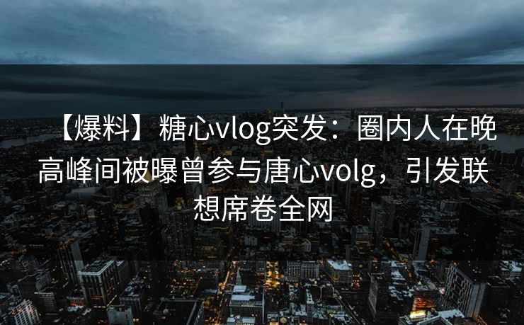 【爆料】糖心vlog突发：圈内人在晚高峰间被曝曾参与唐心volg，引发联想席卷全网
