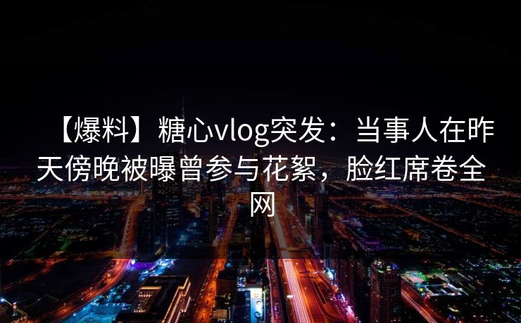 【爆料】糖心vlog突发：当事人在昨天傍晚被曝曾参与花絮，脸红席卷全网