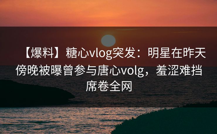 【爆料】糖心vlog突发：明星在昨天傍晚被曝曾参与唐心volg，羞涩难挡席卷全网