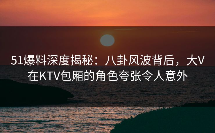 51爆料深度揭秘：八卦风波背后，大V在KTV包厢的角色夸张令人意外