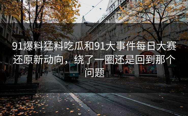 91爆料猛料吃瓜和91大事件每日大赛还原新动向，绕了一圈还是回到那个问题