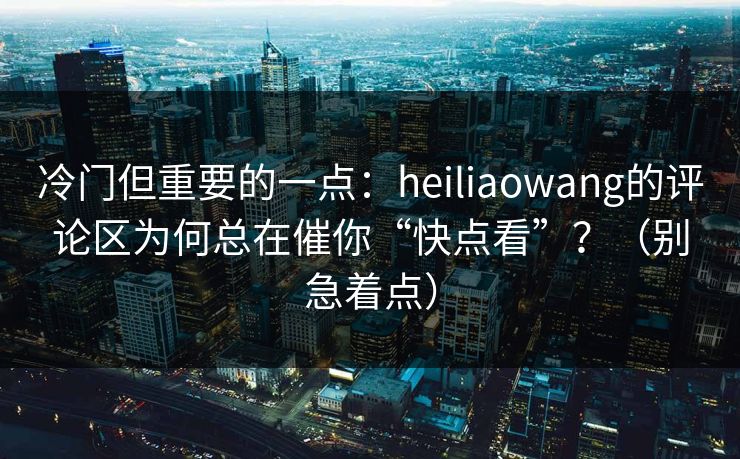 冷门但重要的一点：heiliaowang的评论区为何总在催你“快点看”？（别急着点）