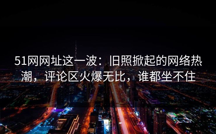 51网网址这一波：旧照掀起的网络热潮，评论区火爆无比，谁都坐不住