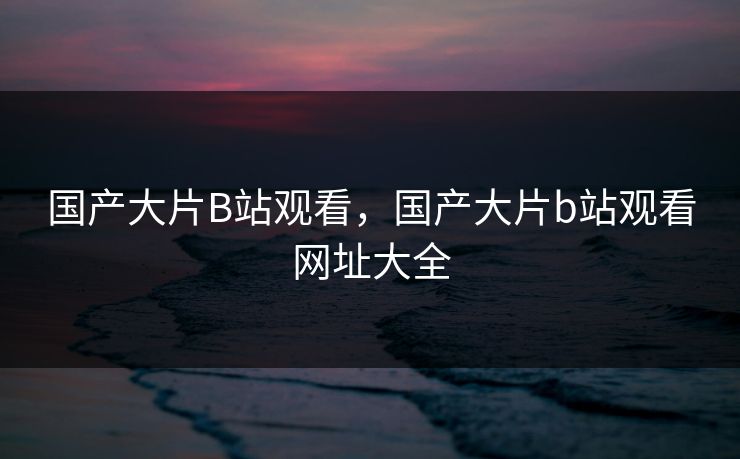 国产大片B站观看，国产大片b站观看网址大全