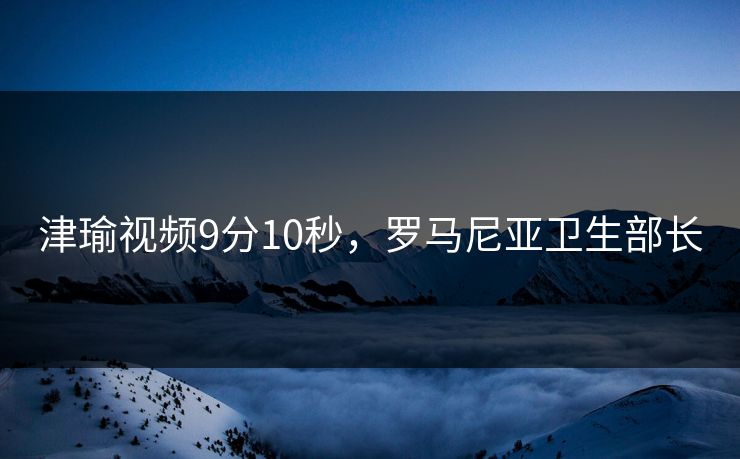 津瑜视频9分10秒，罗马尼亚卫生部长
