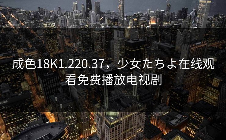 成色18K1.220.37，少女たちよ在线观看免费播放电视剧