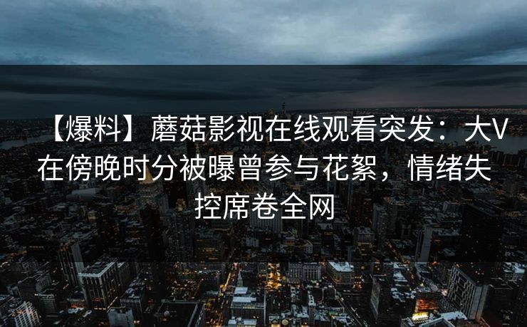 【爆料】蘑菇影视在线观看突发：大V在傍晚时分被曝曾参与花絮，情绪失控席卷全网