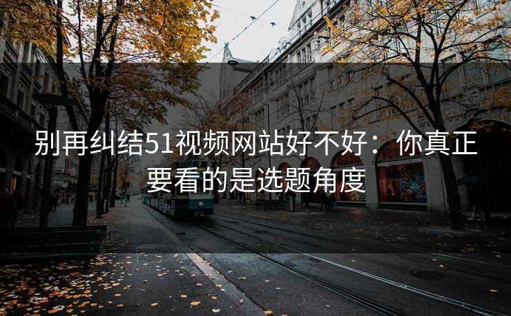 别再纠结51视频网站好不好:你真正要看的是选题角度