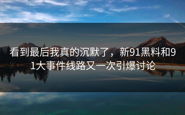 看到最后我真的沉默了，新91黑料和91大事件线路又一次引爆讨论