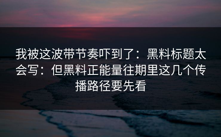 我被这波带节奏吓到了:黑料标题太会写:但黑料正能量往期里这几个传播路径要先看