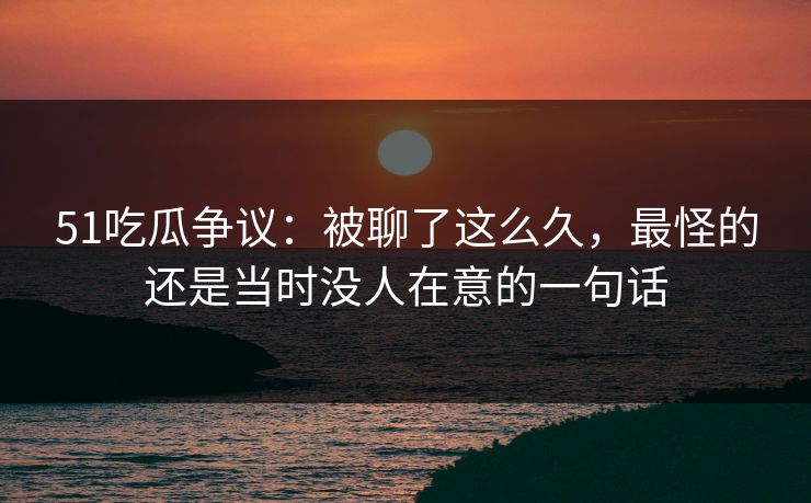 51吃瓜争议:被聊了这么久,最怪的还是当时没人在意的一句话