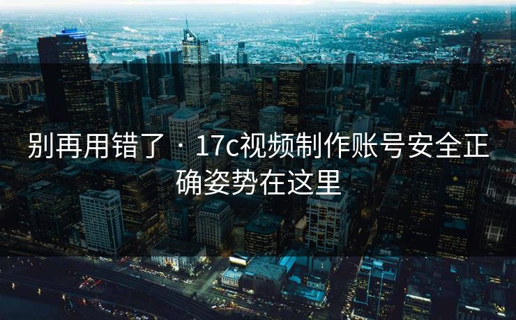 别再用错了 · 17c视频制作账号安全正确姿势在这里