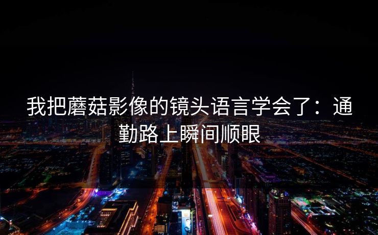 我把蘑菇影像的镜头语言学会了:通勤路上瞬间顺眼