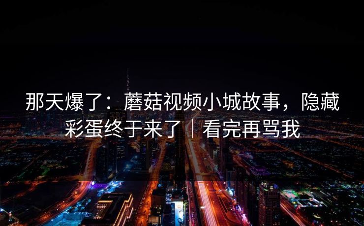 那天爆了:蘑菇视频小城故事,隐藏彩蛋终于来了|看完再骂我