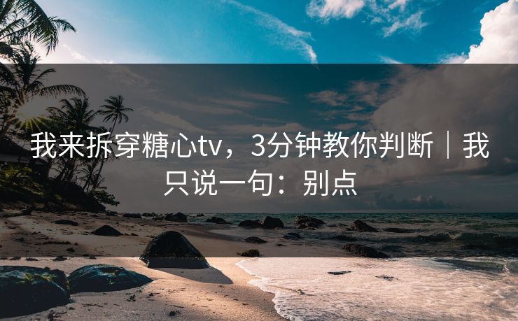我来拆穿糖心tv，3分钟教你判断｜我只说一句：别点