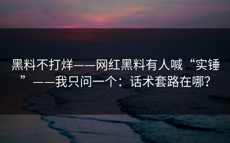黑料不打烊——网红黑料有人喊“实锤”——我只问一个:话术套路在哪?