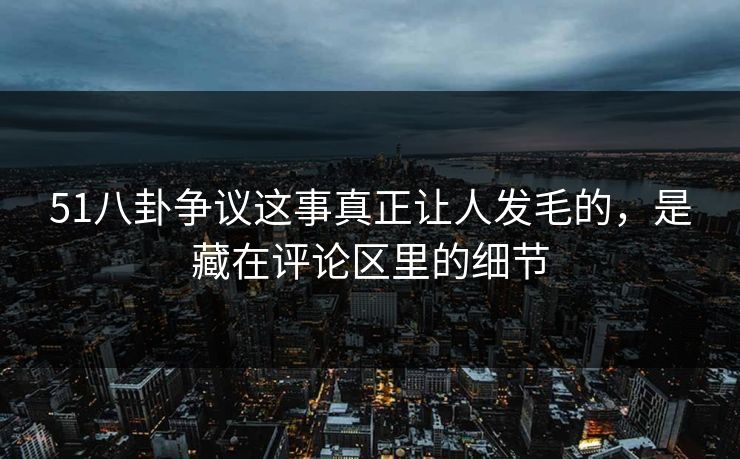 51八卦争议这事真正让人发毛的，是藏在评论区里的细节