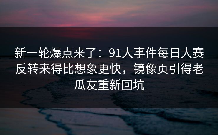 新一轮爆点来了:91大事件每日大赛反转来得比想象更快,镜像页引得老瓜友重新回坑