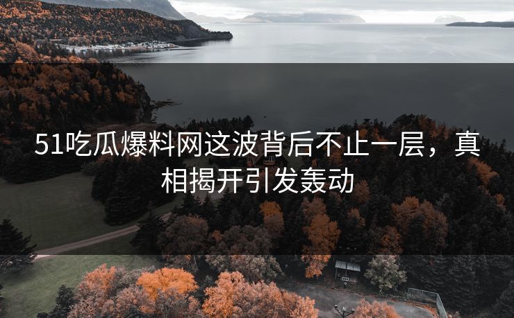 51吃瓜爆料网这波背后不止一层，真相揭开引发轰动