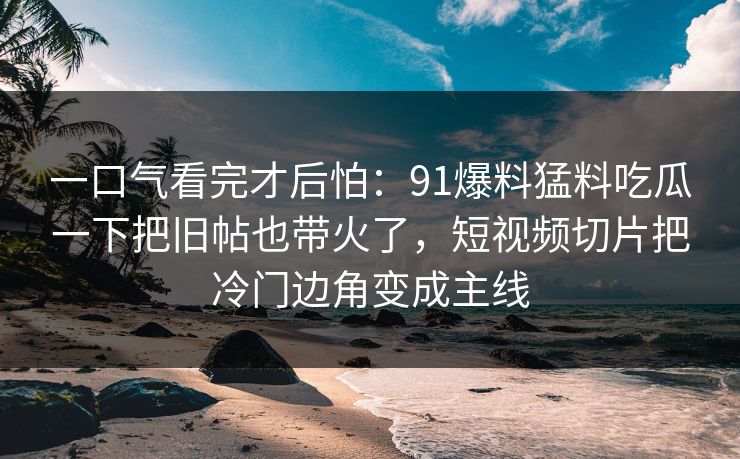 一口气看完才后怕：91爆料猛料吃瓜一下把旧帖也带火了，短视频切片把冷门边角变成主线