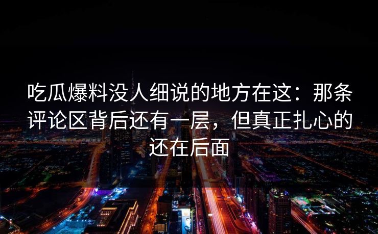 吃瓜爆料没人细说的地方在这：那条评论区背后还有一层，但真正扎心的还在后面