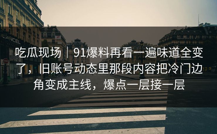 吃瓜现场|91爆料再看一遍味道全变了,旧账号动态里那段内容把冷门边角变成主线,爆点一层接一层