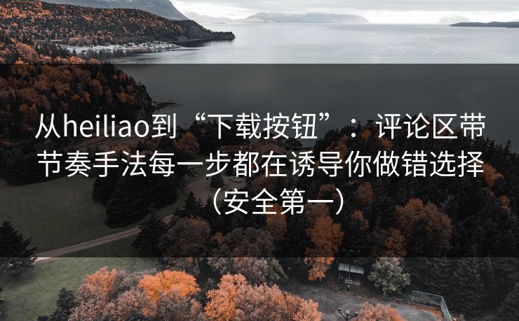 从heiliao到“下载按钮”:评论区带节奏手法每一步都在诱导你做错选择(安全第一) 从heiliao到“下载按钮”:评论区带节奏手法每一步都在诱导你做错选择(安全第一)