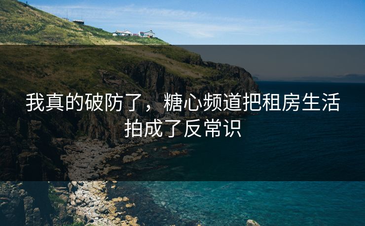 我真的破防了,糖心频道把租房生活拍成了反常识