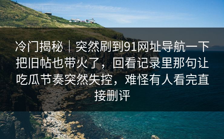 冷门揭秘|突然刷到91网址导航一下把旧帖也带火了,回看记录里那句让吃瓜节奏突然失控,难怪有人看完直接删评