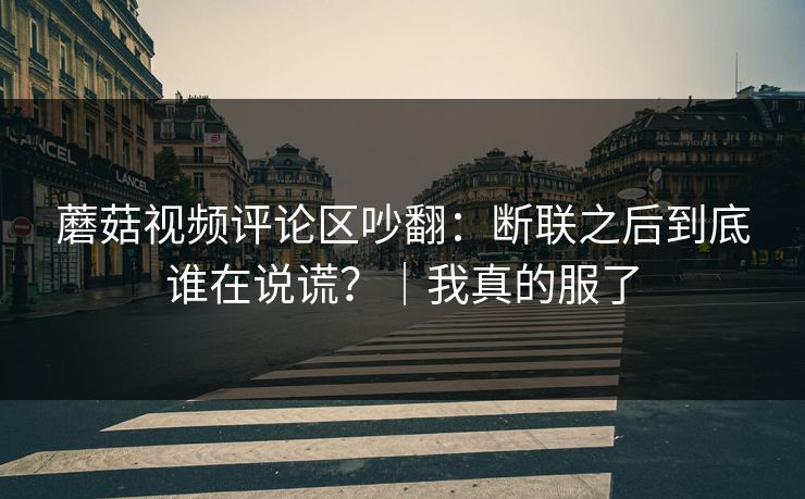 蘑菇视频评论区吵翻:断联之后到底谁在说谎?|我真的服了