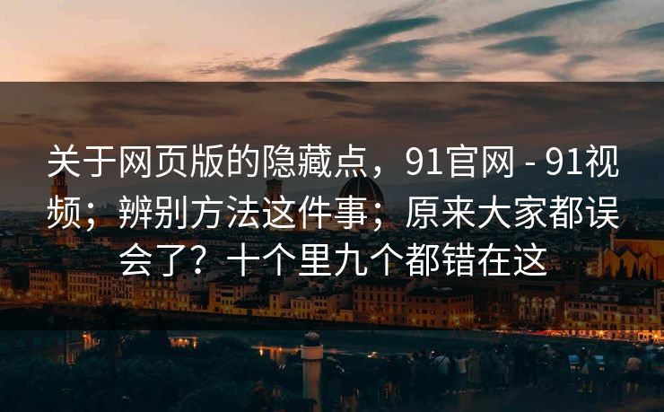 关于网页版的隐藏点,91官网 - 91视频;辨别方法这件事;原来大家都误会了?十个里九个都错在这