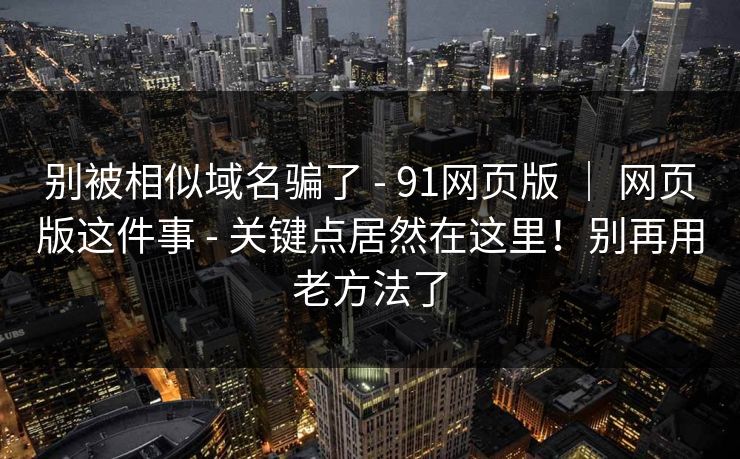 别被相似域名骗了 - 91网页版 ｜ 网页版这件事 - 关键点居然在这里！别再用老方法了