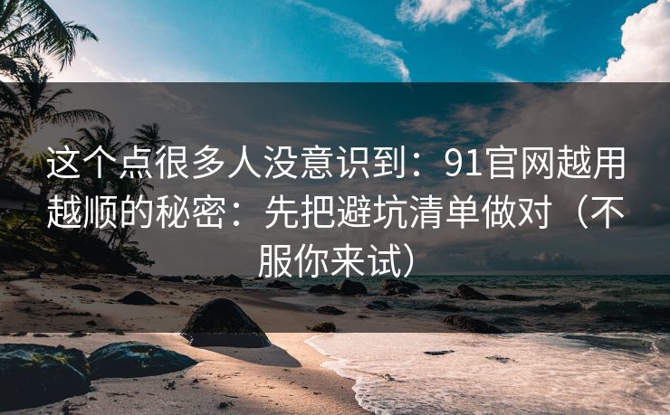 这个点很多人没意识到:91官网越用越顺的秘密:先把避坑清单做对(不服你来试)