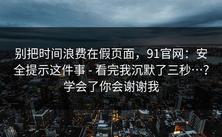 别把时间浪费在假页面,91官网:安全提示这件事 - 看完我沉默了三秒…?学会了你会谢谢我