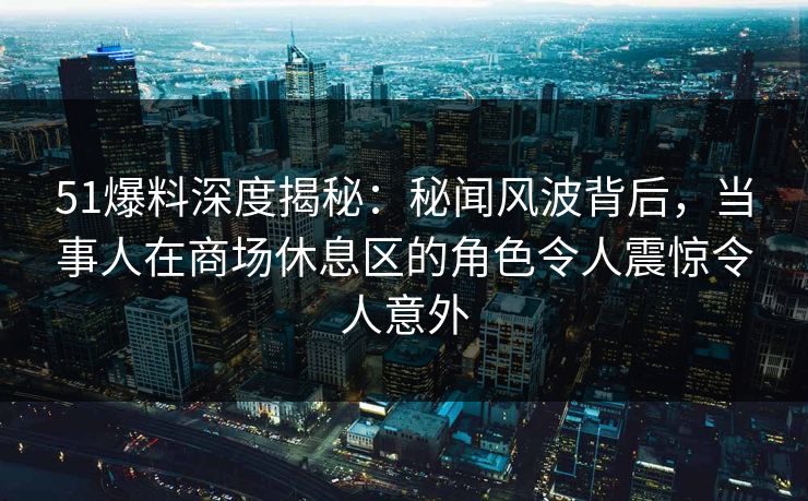51爆料深度揭秘:秘闻风波背后,当事人在商场休息区的角色令人震惊令人意外