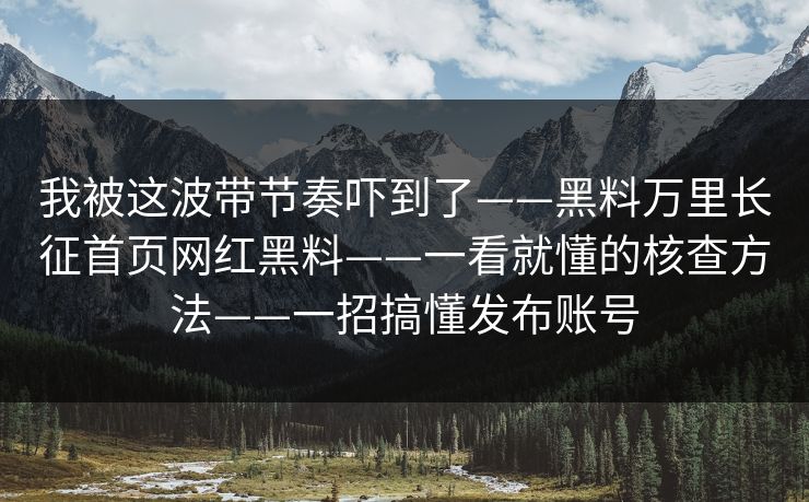 我被这波带节奏吓到了——黑料万里长征首页网红黑料——一看就懂的核查方法——一招搞懂发布账号