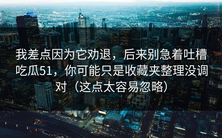 我差点因为它劝退,后来别急着吐槽吃瓜51,你可能只是收藏夹整理没调对(这点太容易忽略)