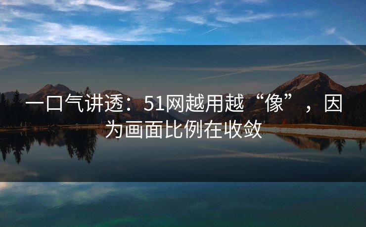 一口气讲透:51网越用越“像”,因为画面比例在收敛