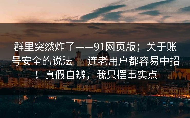 群里突然炸了——91网页版;关于账号安全的说法 | 连老用户都容易中招!真假自辨,我只摆事实点