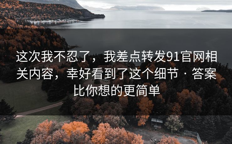 这次我不忍了,我差点转发91官网相关内容,幸好看到了这个细节 · 答案比你想的更简单 这次我不忍了,我差点转发91官网相关内容,幸好看到了这个细节 · 答案比你想的更简单